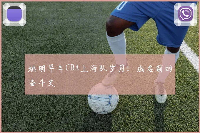 姚明早年CBA上海队岁月：成名前的奋斗史