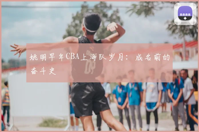 姚明早年CBA上海队岁月：成名前的奋斗史
