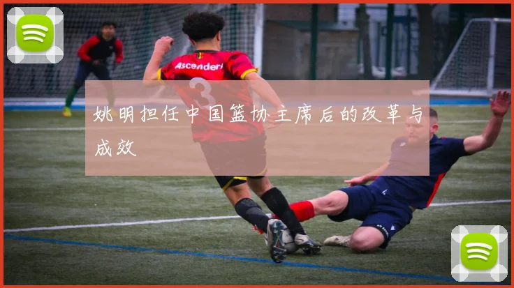 姚明担任中国篮协主席后的改革与成效